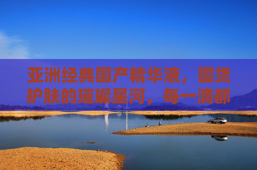 亚洲经典国产精华液，国货护肤的璀璨星河，每一滴都是时光的馈赠