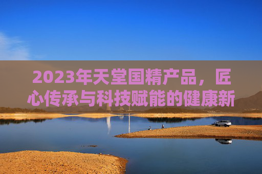 2023年天堂国精产品，匠心传承与科技赋能的健康新篇章