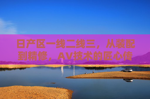 日产区一线二线三，从装配到精修，AV技术的匠心传承与革新