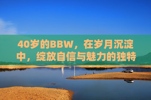 40岁的BBW，在岁月沉淀中，绽放自信与魅力的独特篇章
