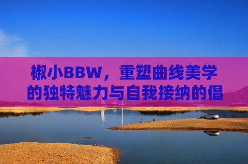 椒小BBW，重塑曲线美学的独特魅力与自我接纳的倡导