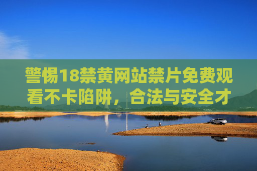 警惕18禁黄网站禁片免费观看不卡陷阱，合法与安全才是正道