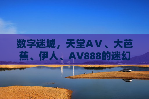 数字迷城，天堂AⅤ、大芭蕉、伊人、AV888的迷幻叙事