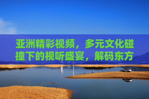 亚洲精彩视频，多元文化碰撞下的视听盛宴，解码东方魅力与全球共鸣