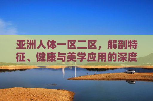 亚洲人体一区二区，解剖特征、健康与美学应用的深度解析