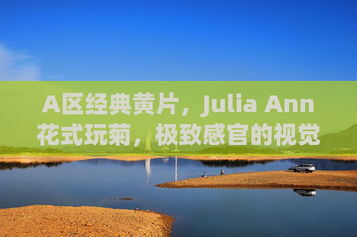 A区经典黄片，Julia Ann花式玩菊，极致感官的视觉与情感碰撞