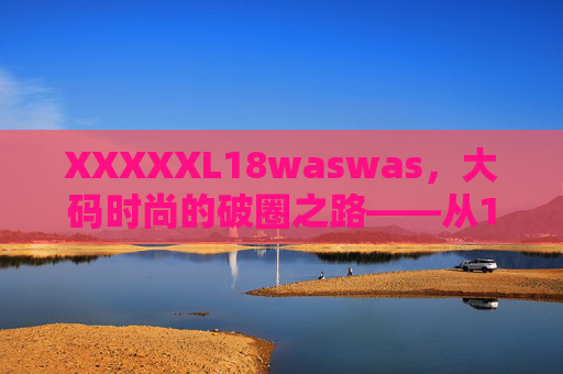 XXXXXL18waswas，大码时尚的破圈之路——从18年的坚持到潮流的重新定义