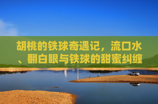 胡桃的铁球奇遇记，流口水、翻白眼与铁球的甜蜜纠缠