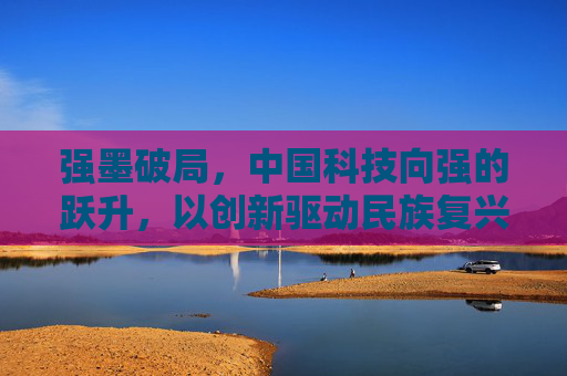 强墨破局，中国科技向强的跃升，以创新驱动民族复兴之路