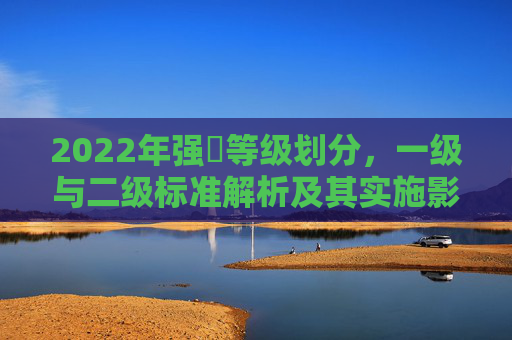 2022年强㖫等级划分，一级与二级标准解析及其实施影响