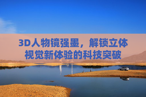 3D人物镜强墨，解锁立体视觉新体验的科技突破