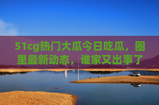 51cg热门大瓜今日吃瓜，圈里最新动态，谁家又出事了？