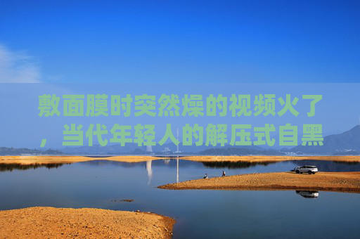 敷面膜时突然燥的视频火了，当代年轻人的解压式自黑，笑中带泪的日常