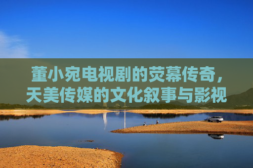 董小宛电视剧的荧幕传奇，天美传媒的文化叙事与影视创新之路