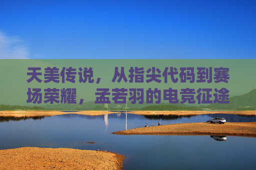 天美传说，从指尖代码到赛场荣耀，孟若羽的电竞征途与时代共鸣