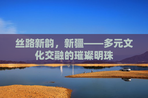 丝路新韵，新疆——多元文化交融的璀璨明珠