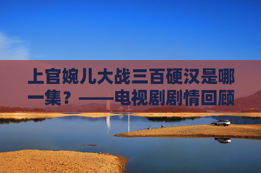 上官婉儿大战三百硬汉是哪一集？——电视剧剧情回顾与人物解读