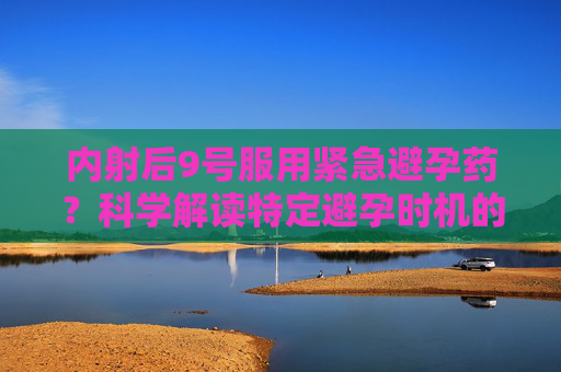 内射后9号服用紧急避孕药？科学解读特定避孕时机的有效性及注意事项