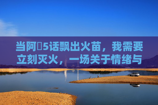 当阿䧅5话飘出火苗，我需要立刻灭火，一场关于情绪与理智的紧急救援
