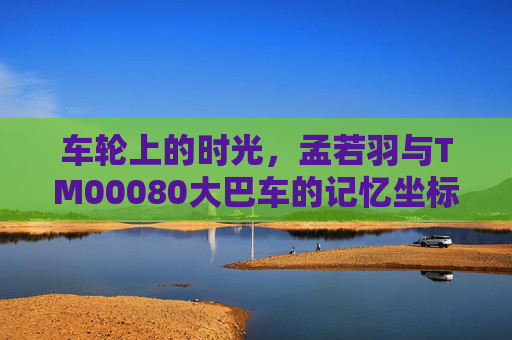 车轮上的时光，孟若羽与TM00080大巴车的记忆坐标