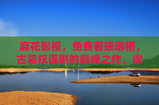 麻花影视，免费看琅琊榜，古装权谋剧的巅峰之作，你怎能错过？