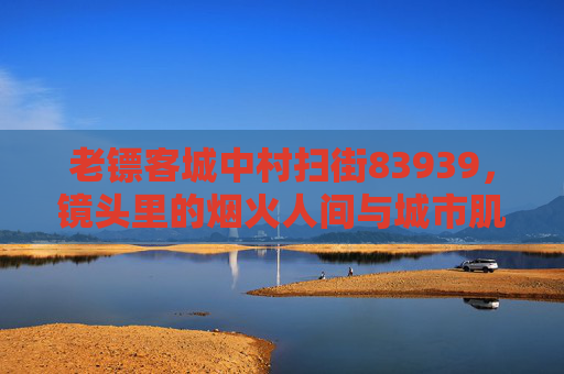 老镖客城中村扫街83939，镜头里的烟火人间与城市肌理变迁
