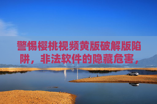 警惕樱桃视频黄版破解版陷阱，非法软件的隐藏危害，别让违法内容毁了你
