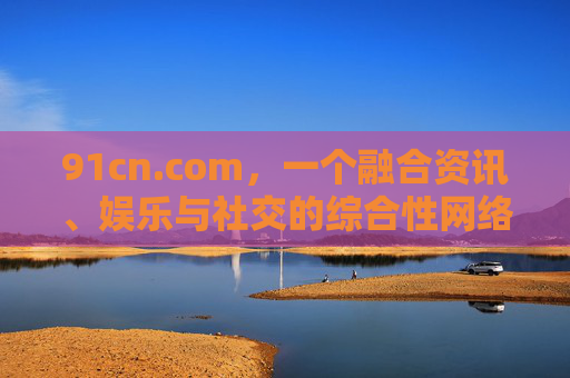 91cn.com，一个融合资讯、娱乐与社交的综合性网络平台探索