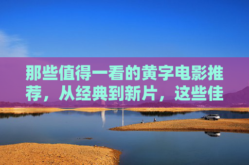 那些值得一看的黄字电影推荐，从经典到新片，这些佳作带你领略电影魅力