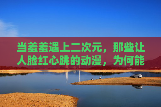 当羞羞遇上二次元，那些让人脸红心跳的动漫，为何能成为羞羞文化的代名词？