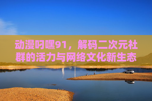 动漫叼嘿91，解码二次元社群的活力与网络文化新生态