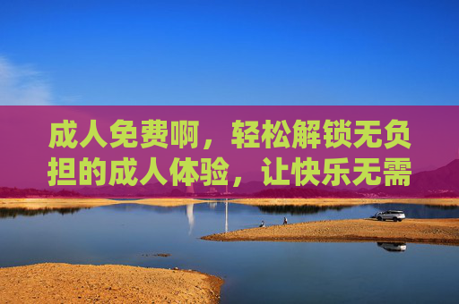 成人免费啊，轻松解锁无负担的成人体验，让快乐无需成本