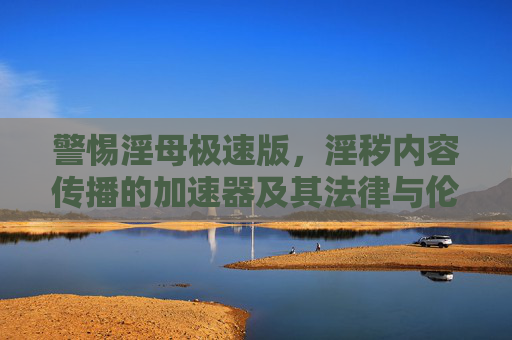 警惕淫母极速版，淫秽内容传播的加速器及其法律与伦理风险