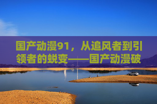 国产动漫91，从追风者到引领者的蜕变——国产动漫破圈与崛起的产业密码