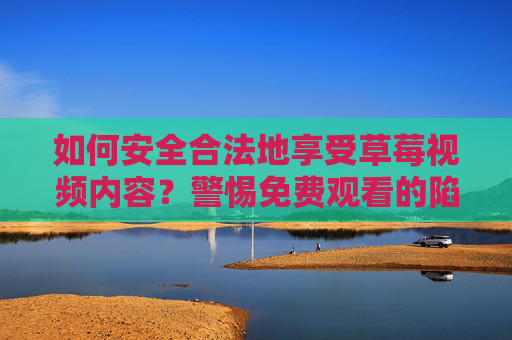 如何安全合法地享受草莓视频内容？警惕免费观看的陷阱与风险