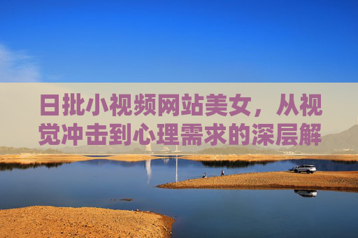 日批小视频网站美女，从视觉冲击到心理需求的深层解读