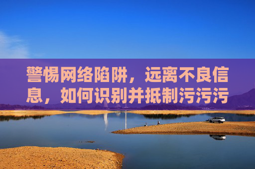 警惕网络陷阱，远离不良信息，如何识别并抵制污污污类非法网站