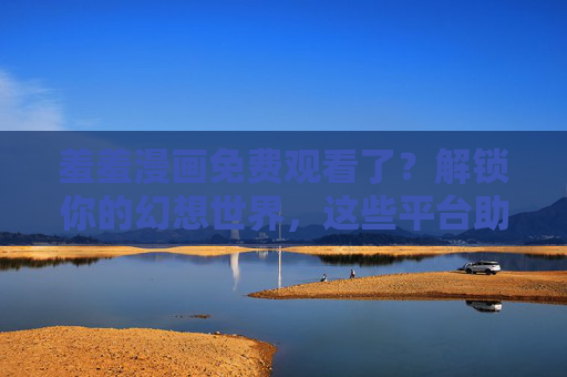 羞羞漫画免费观看了？解锁你的幻想世界，这些平台助你轻松满足