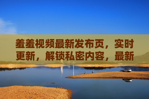 羞羞视频最新发布页，实时更新，解锁私密内容，最新热榜尽在掌握