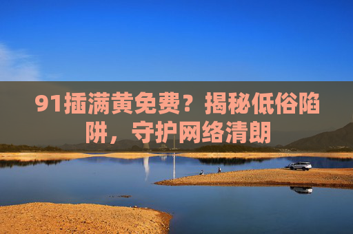 91插满黄免费？揭秘低俗陷阱，守护网络清朗