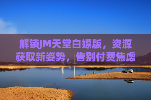 解锁JM天堂白嫖版，资源获取新姿势，告别付费焦虑