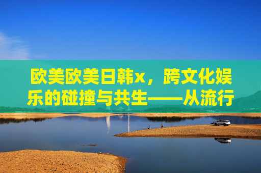 欧美欧美日韩x，跨文化娱乐的碰撞与共生——从流行音乐到数字内容的全球融合路径