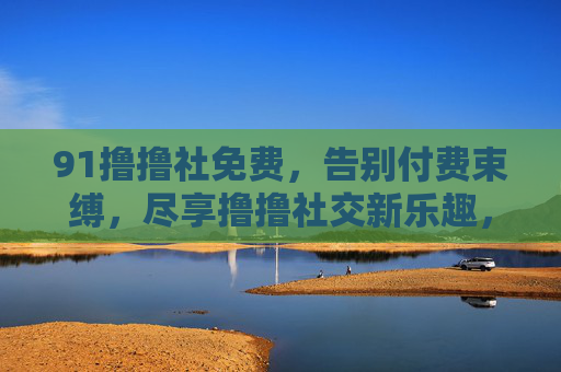 91撸撸社免费，告别付费束缚，尽享撸撸社交新乐趣，玩转免费社交新天地