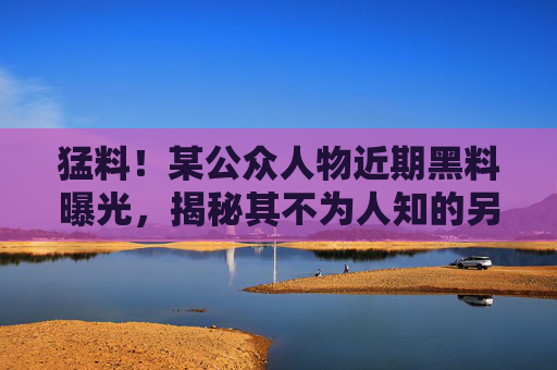 猛料！某公众人物近期黑料曝光，揭秘其不为人知的另一面，网友直呼太震惊