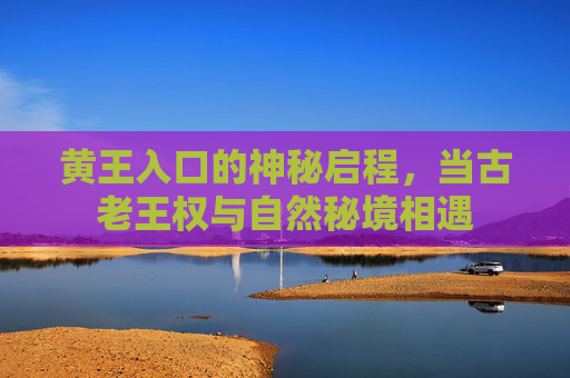 黄王入口的神秘启程，当古老王权与自然秘境相遇