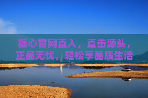 糖心官网直入，直击源头，正品无忧，轻松享品质生活