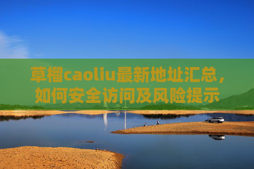 草榴caoliu最新地址汇总，如何安全访问及风险提示