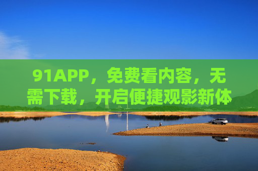 91APP，免费看内容，无需下载，开启便捷观影新体验