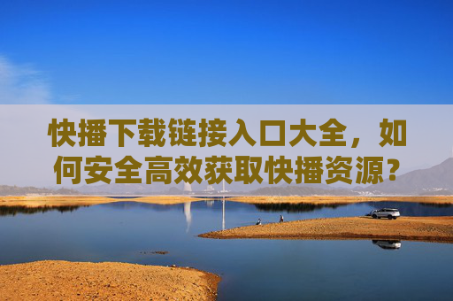 快播下载链接入口大全，如何安全高效获取快播资源？