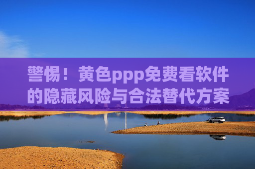 警惕！黄色ppp免费看软件的隐藏风险与合法替代方案